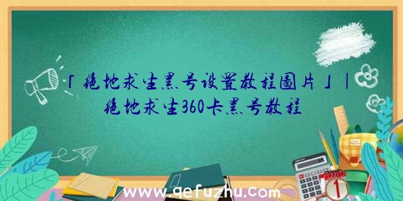 「绝地求生黑号设置教程图片」|绝地求生360卡黑号教程